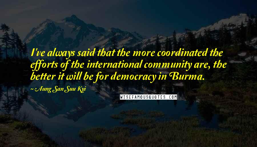 Aung San Suu Kyi Quotes: I've always said that the more coordinated the efforts of the international community are, the better it will be for democracy in Burma.