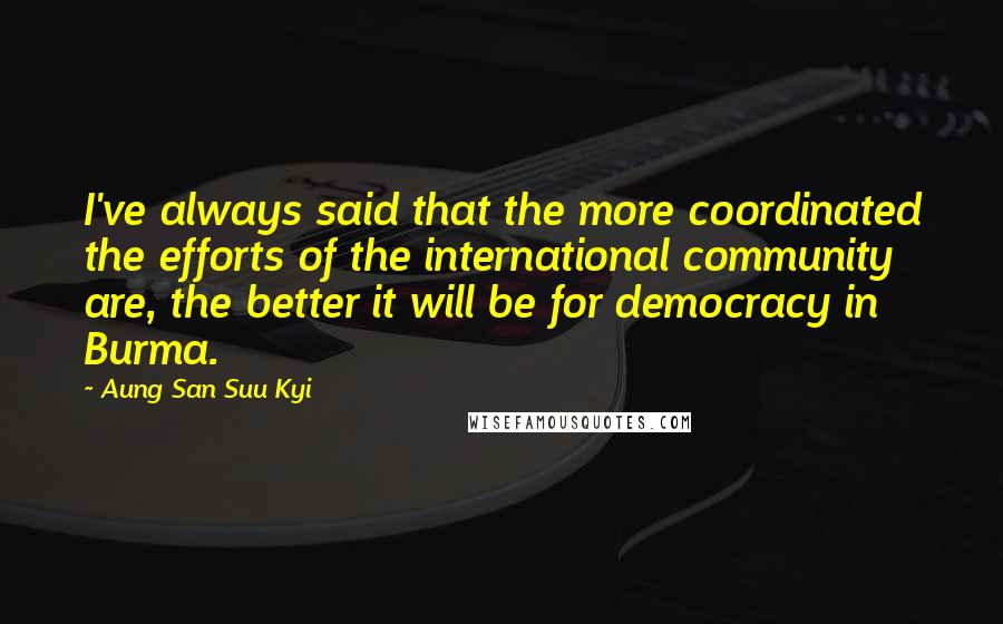 Aung San Suu Kyi Quotes: I've always said that the more coordinated the efforts of the international community are, the better it will be for democracy in Burma.
