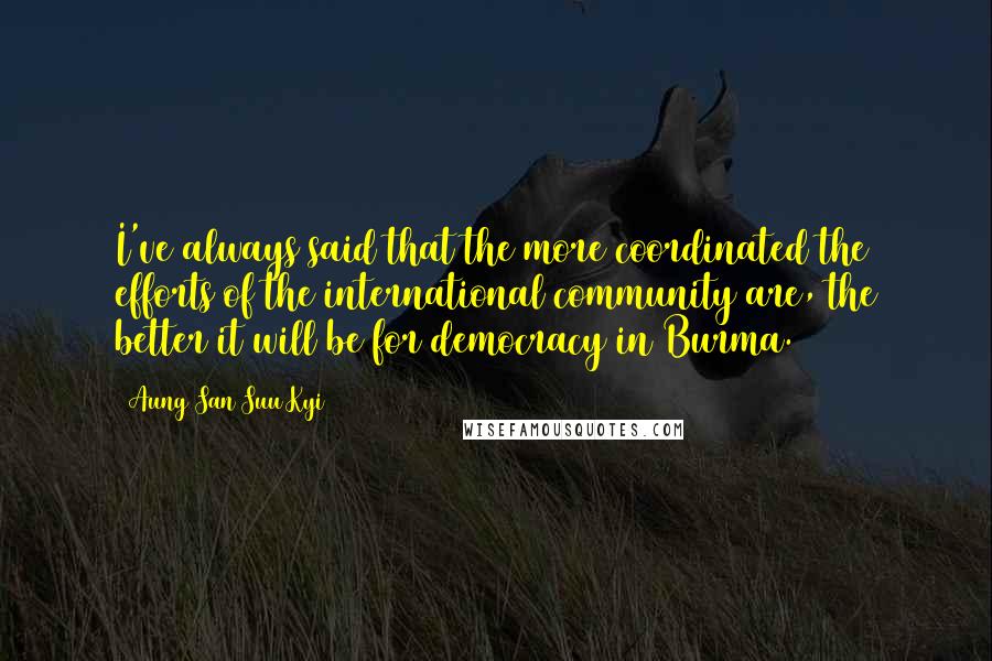 Aung San Suu Kyi Quotes: I've always said that the more coordinated the efforts of the international community are, the better it will be for democracy in Burma.