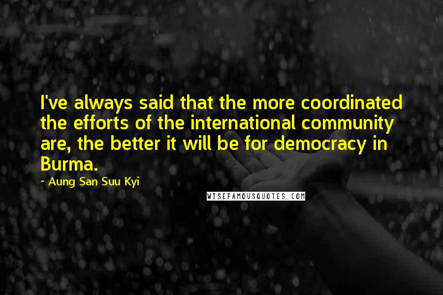 Aung San Suu Kyi Quotes: I've always said that the more coordinated the efforts of the international community are, the better it will be for democracy in Burma.