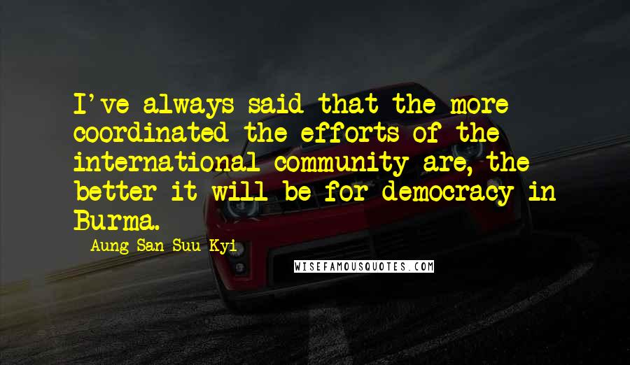 Aung San Suu Kyi Quotes: I've always said that the more coordinated the efforts of the international community are, the better it will be for democracy in Burma.
