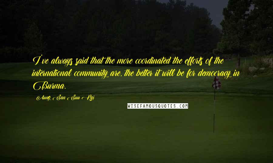 Aung San Suu Kyi Quotes: I've always said that the more coordinated the efforts of the international community are, the better it will be for democracy in Burma.
