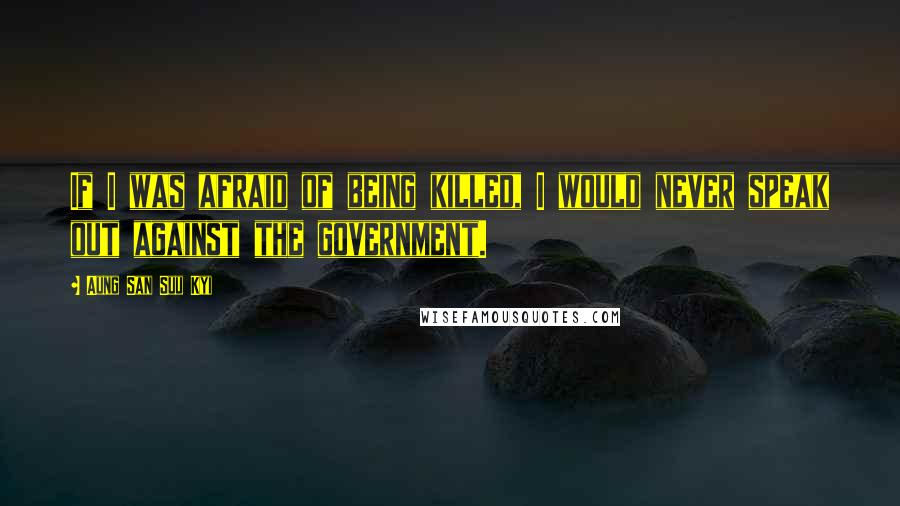 Aung San Suu Kyi Quotes: If I was afraid of being killed, I would never speak out against the government.