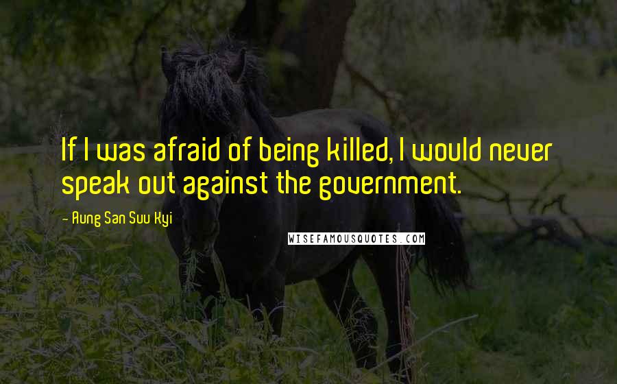 Aung San Suu Kyi Quotes: If I was afraid of being killed, I would never speak out against the government.