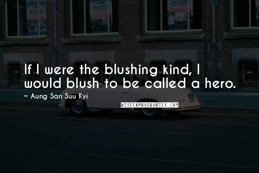 Aung San Suu Kyi Quotes: If I were the blushing kind, I would blush to be called a hero.