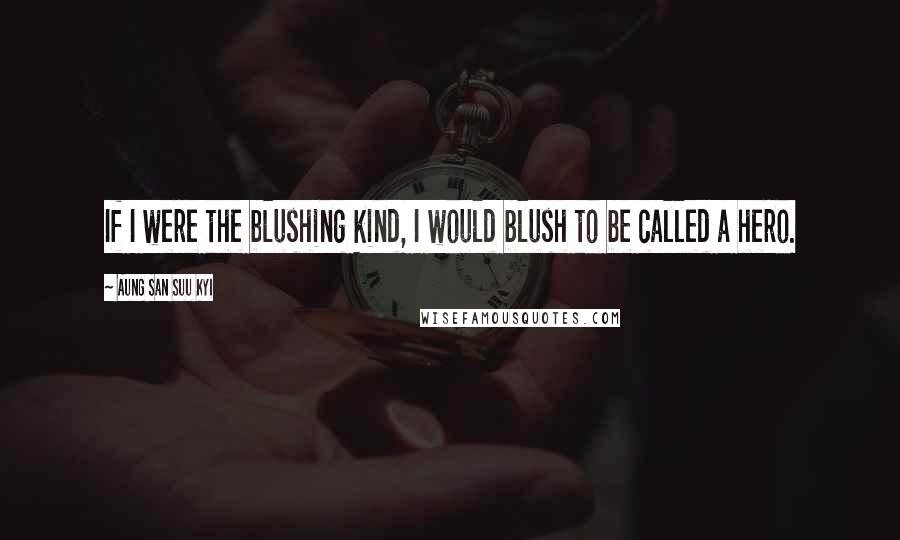 Aung San Suu Kyi Quotes: If I were the blushing kind, I would blush to be called a hero.