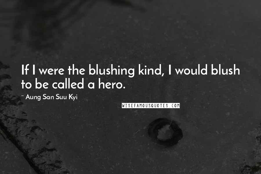 Aung San Suu Kyi Quotes: If I were the blushing kind, I would blush to be called a hero.