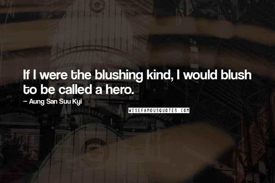 Aung San Suu Kyi Quotes: If I were the blushing kind, I would blush to be called a hero.