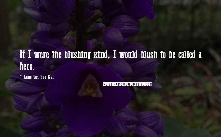 Aung San Suu Kyi Quotes: If I were the blushing kind, I would blush to be called a hero.