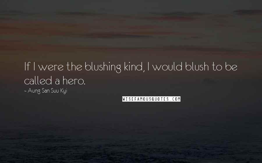 Aung San Suu Kyi Quotes: If I were the blushing kind, I would blush to be called a hero.