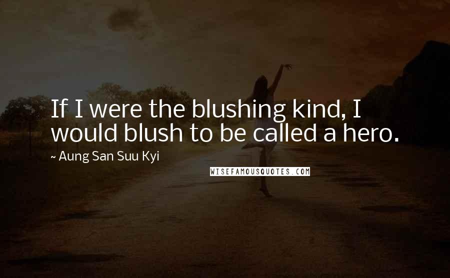 Aung San Suu Kyi Quotes: If I were the blushing kind, I would blush to be called a hero.