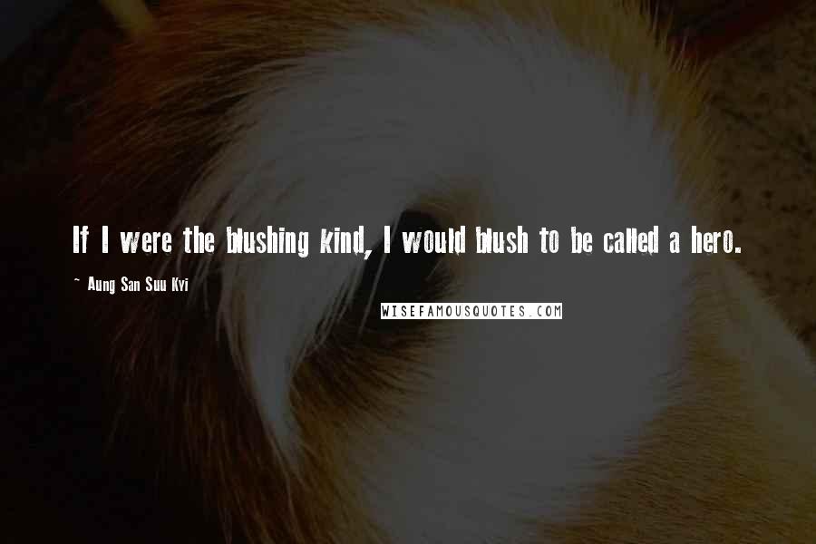 Aung San Suu Kyi Quotes: If I were the blushing kind, I would blush to be called a hero.