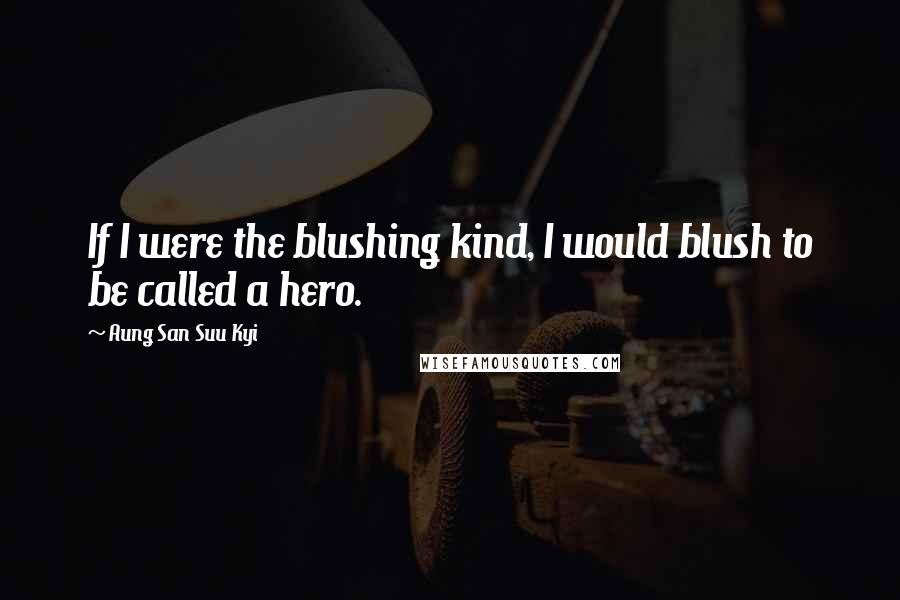 Aung San Suu Kyi Quotes: If I were the blushing kind, I would blush to be called a hero.