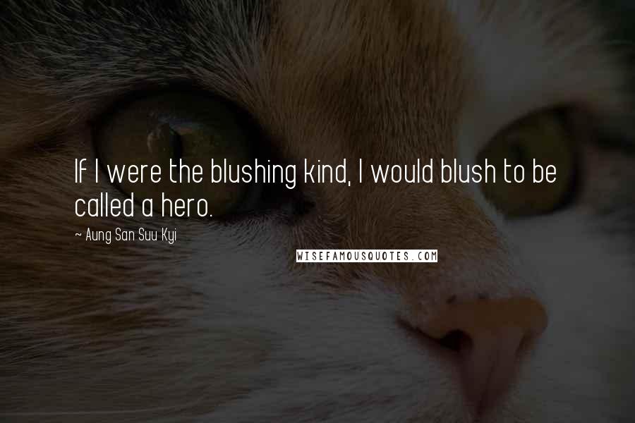 Aung San Suu Kyi Quotes: If I were the blushing kind, I would blush to be called a hero.