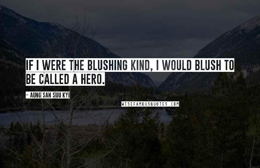 Aung San Suu Kyi Quotes: If I were the blushing kind, I would blush to be called a hero.