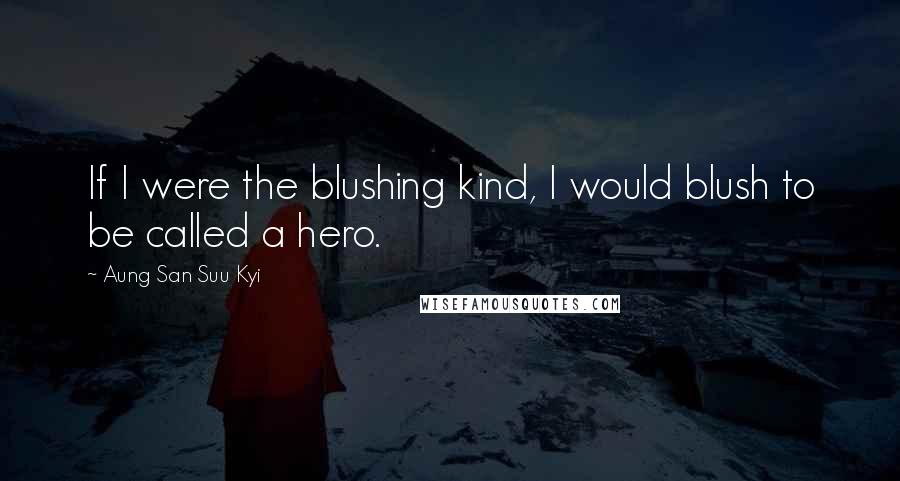 Aung San Suu Kyi Quotes: If I were the blushing kind, I would blush to be called a hero.