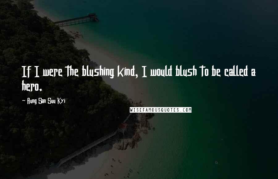 Aung San Suu Kyi Quotes: If I were the blushing kind, I would blush to be called a hero.