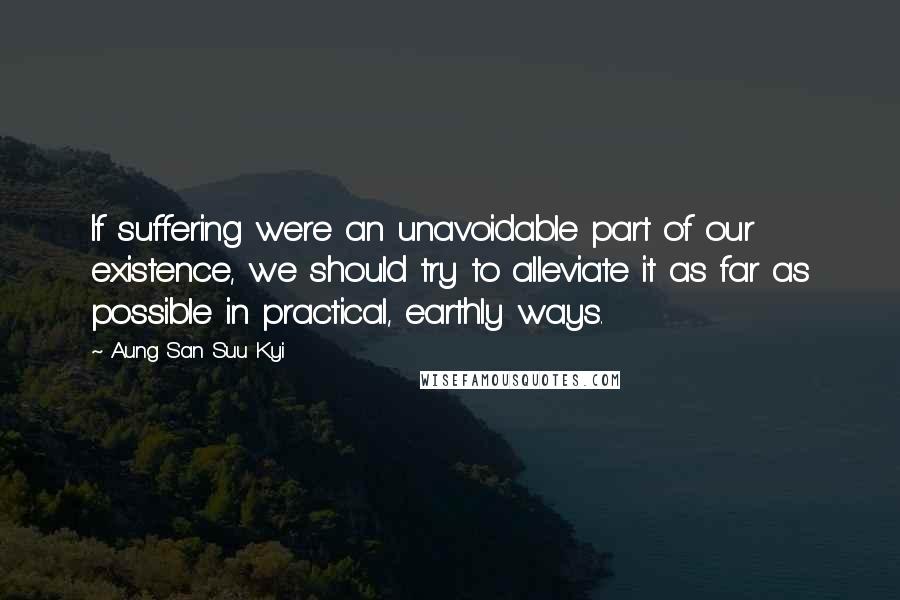 Aung San Suu Kyi Quotes: If suffering were an unavoidable part of our existence, we should try to alleviate it as far as possible in practical, earthly ways.