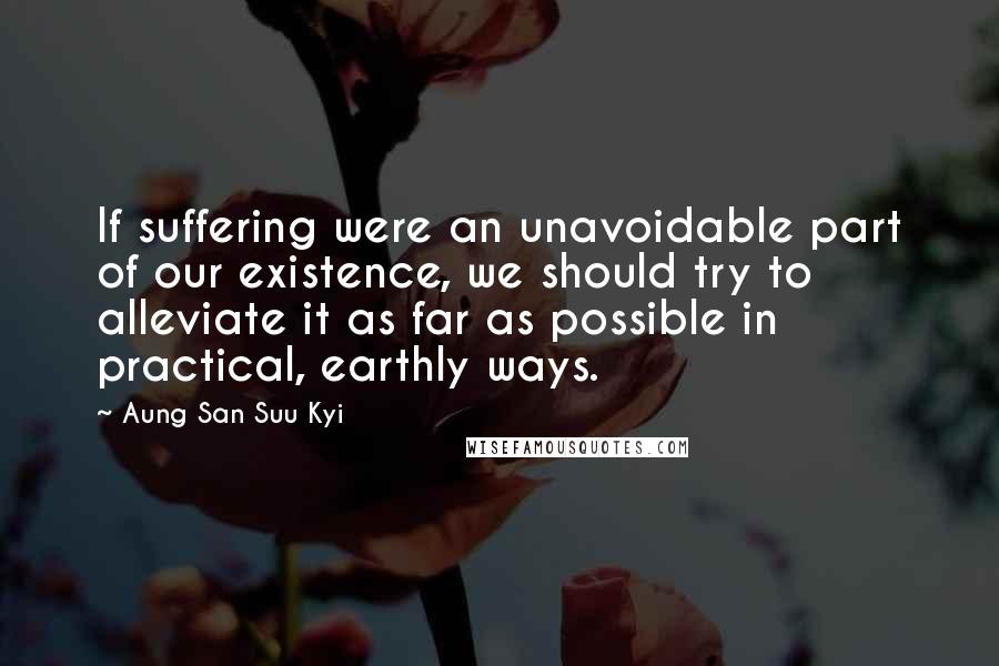 Aung San Suu Kyi Quotes: If suffering were an unavoidable part of our existence, we should try to alleviate it as far as possible in practical, earthly ways.