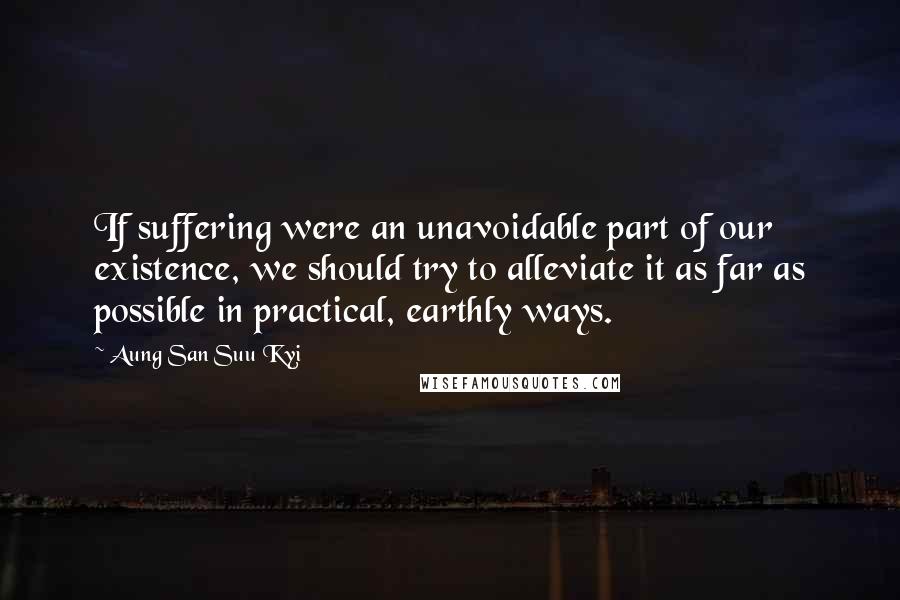 Aung San Suu Kyi Quotes: If suffering were an unavoidable part of our existence, we should try to alleviate it as far as possible in practical, earthly ways.