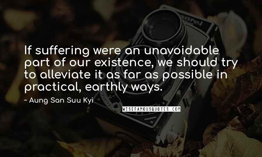 Aung San Suu Kyi Quotes: If suffering were an unavoidable part of our existence, we should try to alleviate it as far as possible in practical, earthly ways.