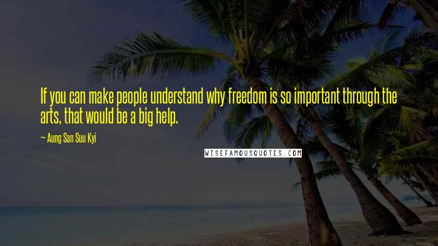 Aung San Suu Kyi Quotes: If you can make people understand why freedom is so important through the arts, that would be a big help.