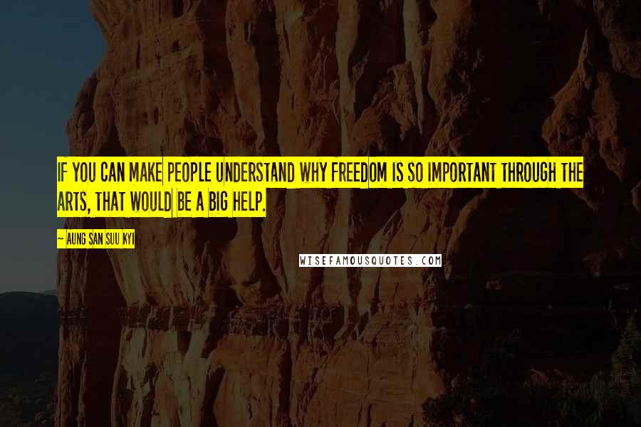 Aung San Suu Kyi Quotes: If you can make people understand why freedom is so important through the arts, that would be a big help.