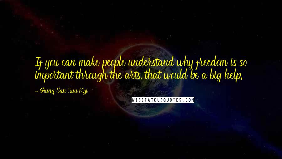 Aung San Suu Kyi Quotes: If you can make people understand why freedom is so important through the arts, that would be a big help.