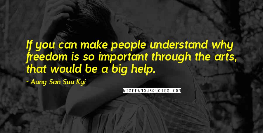Aung San Suu Kyi Quotes: If you can make people understand why freedom is so important through the arts, that would be a big help.