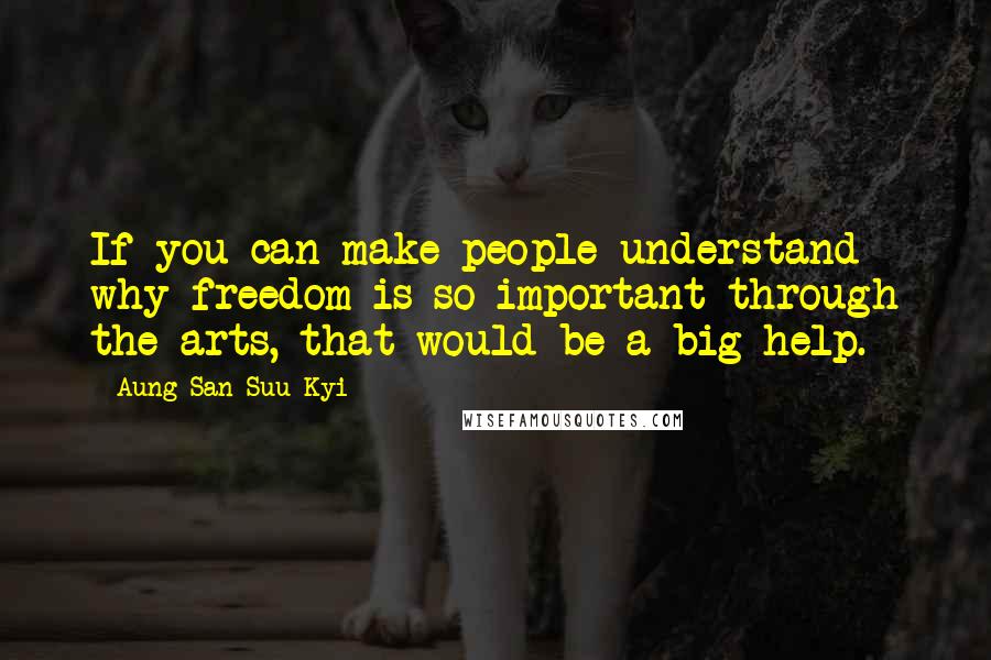 Aung San Suu Kyi Quotes: If you can make people understand why freedom is so important through the arts, that would be a big help.