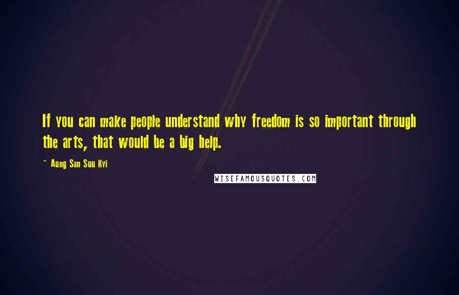 Aung San Suu Kyi Quotes: If you can make people understand why freedom is so important through the arts, that would be a big help.