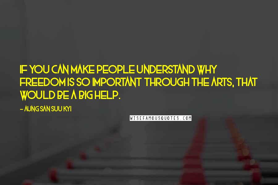 Aung San Suu Kyi Quotes: If you can make people understand why freedom is so important through the arts, that would be a big help.