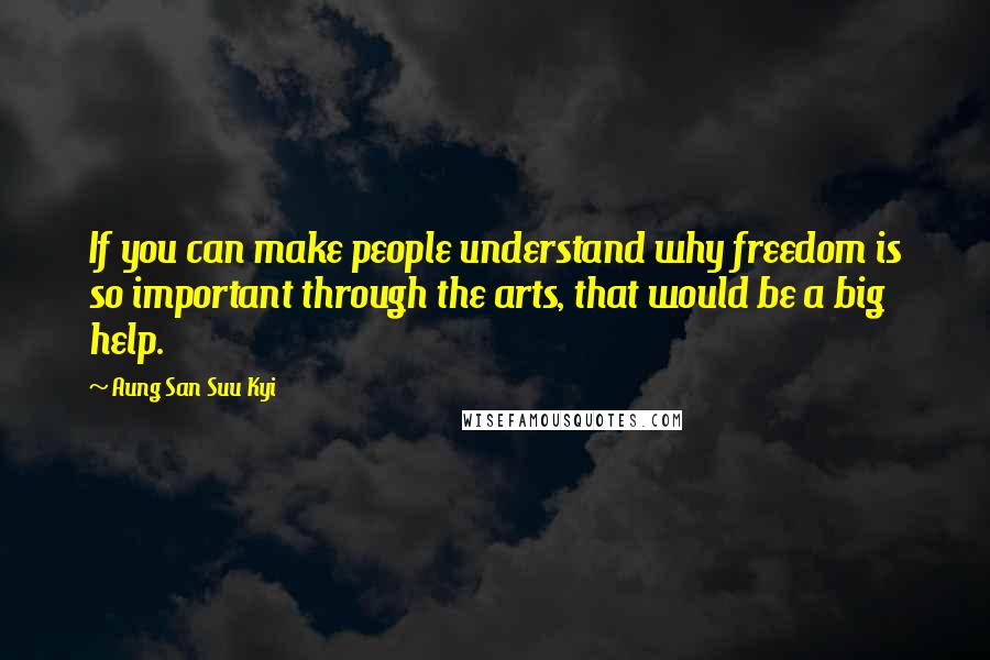 Aung San Suu Kyi Quotes: If you can make people understand why freedom is so important through the arts, that would be a big help.
