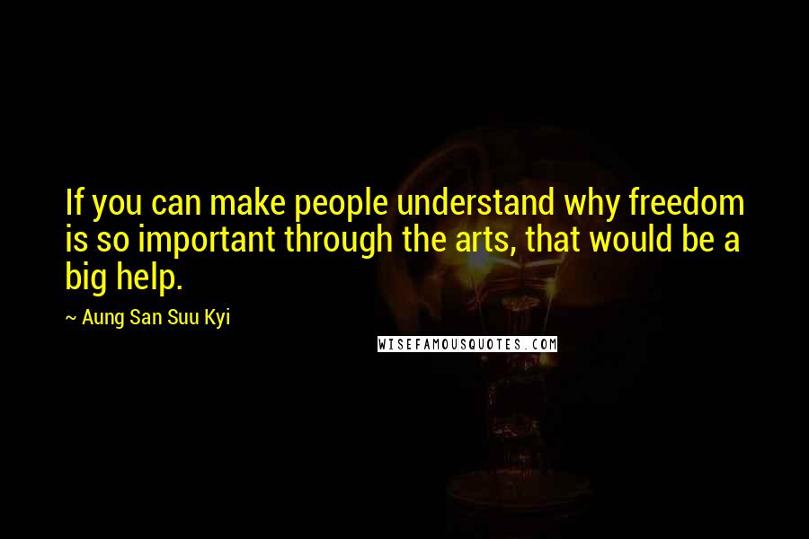 Aung San Suu Kyi Quotes: If you can make people understand why freedom is so important through the arts, that would be a big help.