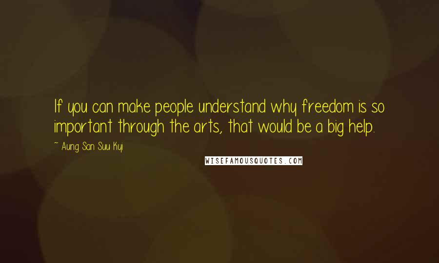 Aung San Suu Kyi Quotes: If you can make people understand why freedom is so important through the arts, that would be a big help.