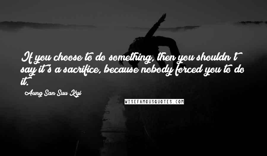 Aung San Suu Kyi Quotes: If you choose to do something, then you shouldn't say it's a sacrifice, because nobody forced you to do it.