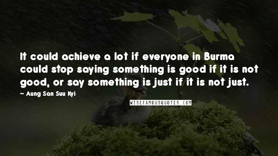 Aung San Suu Kyi Quotes: It could achieve a lot if everyone in Burma could stop saying something is good if it is not good, or say something is just if it is not just.