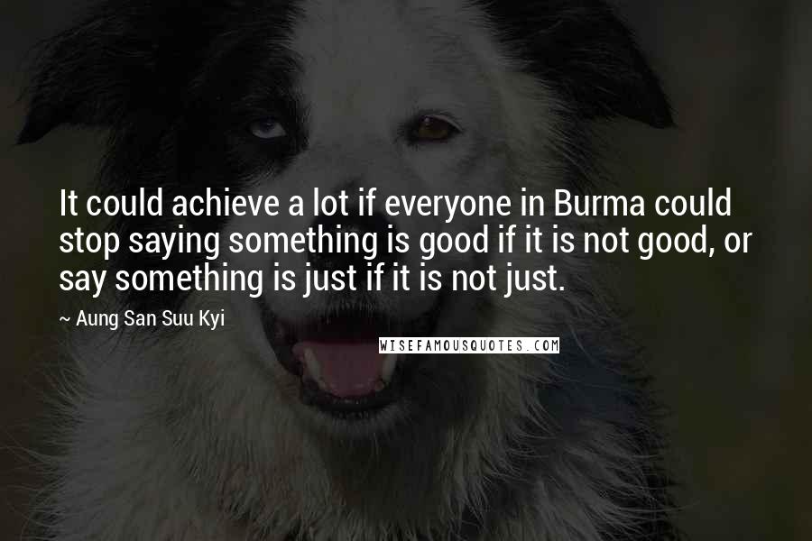 Aung San Suu Kyi Quotes: It could achieve a lot if everyone in Burma could stop saying something is good if it is not good, or say something is just if it is not just.