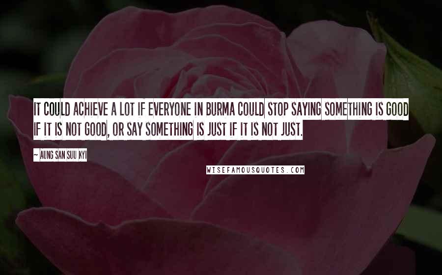 Aung San Suu Kyi Quotes: It could achieve a lot if everyone in Burma could stop saying something is good if it is not good, or say something is just if it is not just.