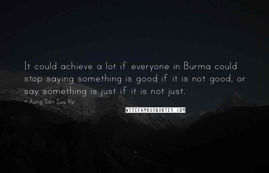 Aung San Suu Kyi Quotes: It could achieve a lot if everyone in Burma could stop saying something is good if it is not good, or say something is just if it is not just.