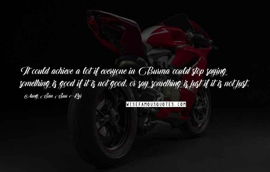 Aung San Suu Kyi Quotes: It could achieve a lot if everyone in Burma could stop saying something is good if it is not good, or say something is just if it is not just.