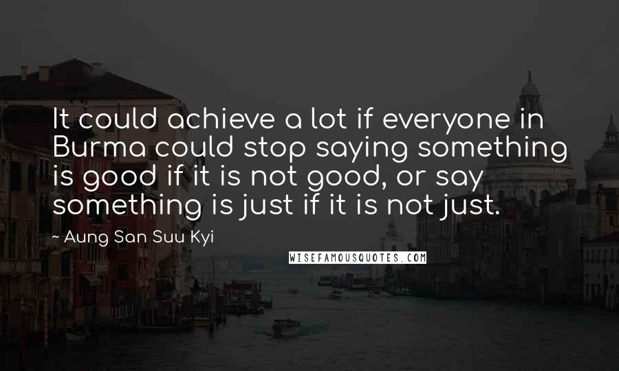 Aung San Suu Kyi Quotes: It could achieve a lot if everyone in Burma could stop saying something is good if it is not good, or say something is just if it is not just.