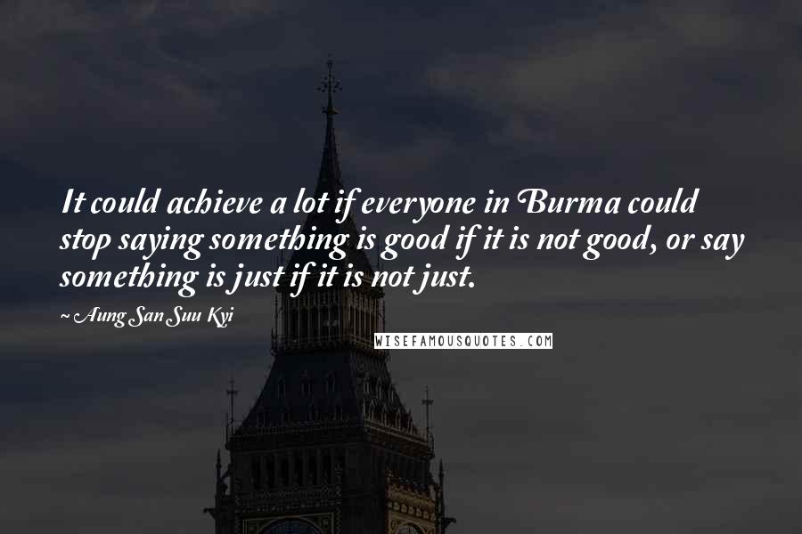 Aung San Suu Kyi Quotes: It could achieve a lot if everyone in Burma could stop saying something is good if it is not good, or say something is just if it is not just.