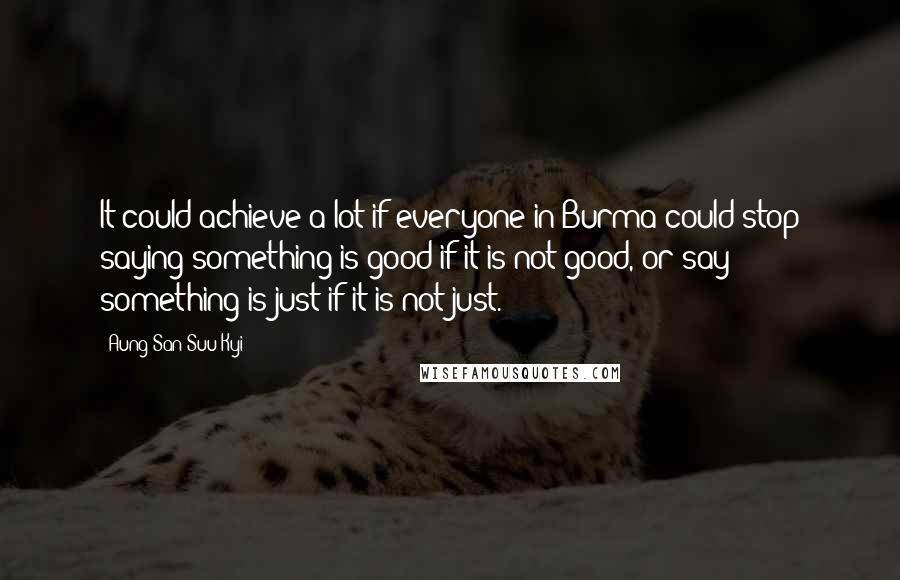 Aung San Suu Kyi Quotes: It could achieve a lot if everyone in Burma could stop saying something is good if it is not good, or say something is just if it is not just.