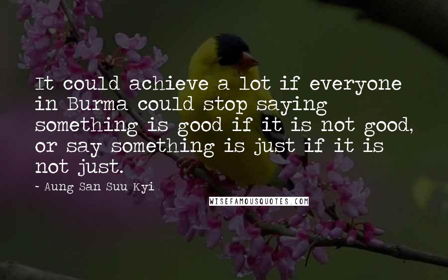 Aung San Suu Kyi Quotes: It could achieve a lot if everyone in Burma could stop saying something is good if it is not good, or say something is just if it is not just.