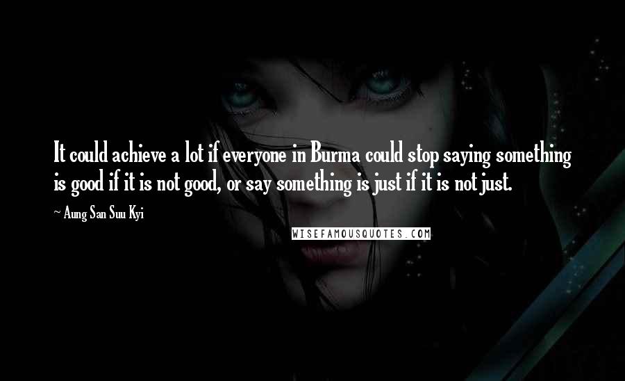 Aung San Suu Kyi Quotes: It could achieve a lot if everyone in Burma could stop saying something is good if it is not good, or say something is just if it is not just.