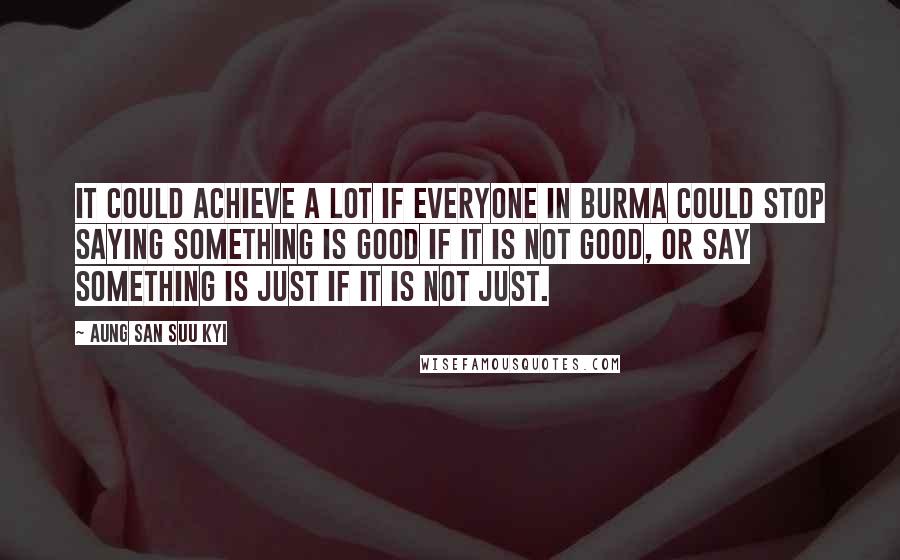 Aung San Suu Kyi Quotes: It could achieve a lot if everyone in Burma could stop saying something is good if it is not good, or say something is just if it is not just.