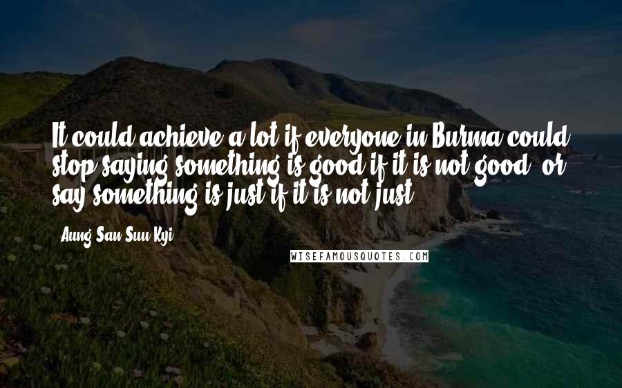 Aung San Suu Kyi Quotes: It could achieve a lot if everyone in Burma could stop saying something is good if it is not good, or say something is just if it is not just.