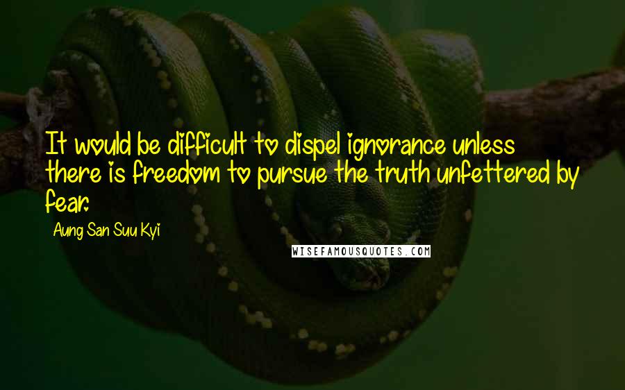 Aung San Suu Kyi Quotes: It would be difficult to dispel ignorance unless there is freedom to pursue the truth unfettered by fear.