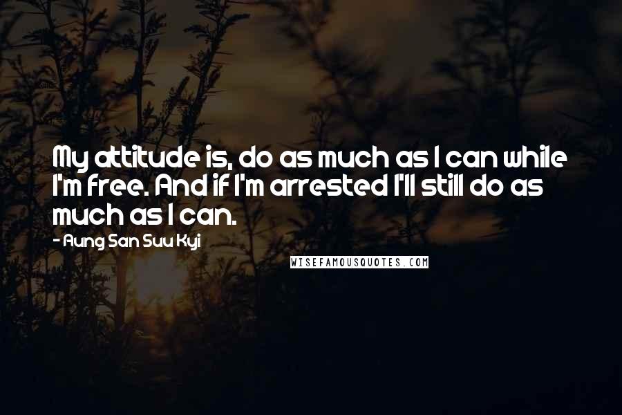 Aung San Suu Kyi Quotes: My attitude is, do as much as I can while I'm free. And if I'm arrested I'll still do as much as I can.